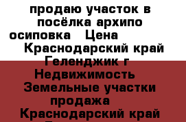 продаю участок в посёлка архипо-осиповка › Цена ­ 7 000 000 - Краснодарский край, Геленджик г. Недвижимость » Земельные участки продажа   . Краснодарский край,Геленджик г.